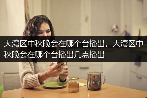 大湾区中秋晚会在哪个台播出，大湾区中秋晚会在哪个台播出几点播出